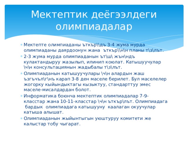 Мектептик деёгээлдеги олимпиадалар Мектепте олимпиаданы ъткър\\дъ 3-4 жума мурда олимпиаданы даярдоонун жана ъткър\\н\н планы т\з\лът. 2-3 жума мурда олимпиаданын ът\ш\ жън\ндъ кулактандыруу жазылып, илинип коюлат. Катышуучулар \ч\н консультациянын жадыбалы т\з\лът. Олимпиаданын катышуучулары \ч\н алардын жаш ъзгъчъл\г\нъ карап 3-8 ден маселе берилет. Бул маселелер жогорку кыйындыктагы кызыктуу, стандарттуу эмес маселе-мисалдардан болот. Информатика боюнча мектептик олимпиадалар 7-9-класстар жана 10-11-класстар \ч\н ъткър\лът. Олимпиадага бардык олимпиадага катышууну каалаган окуучулар катыша алышат. Олимпиаданын жыйынтыгын уюштуруу комитети же калыстар тобу чыгарат. 