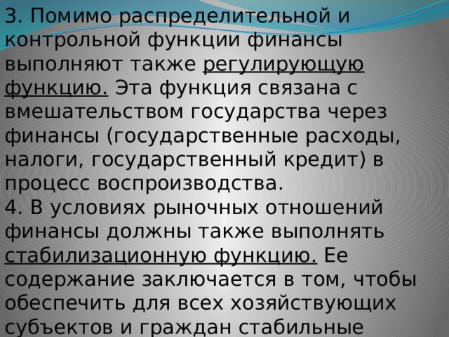 3. Помимо распределительной и контрольной функции финансы выполняют также регулирующую функцию. Эта функция связана с вмешательством государства через финансы (государственные расходы, налоги, государственный кредит) в процесс воспроизводства. 4. В условиях рыночных отношений финансы должны также выполнять стабилизационную функцию. Ее содержание заключается в том, чтобы обеспечить для всех хозяйствующих субъектов и граждан стабильные условия в экономических и социальных отношениях. 