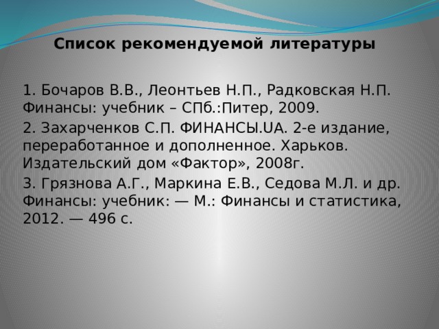 Список рекомендуемой литературы 1. Бочаров В.В., Леонтьев Н.П., Радковская Н.П. Финансы: учебник – СПб.:Питер, 2009. 2. Захарченков С.П. ФИНАНСЫ.UA. 2-е издание, переработанное и дополненное. Харьков. Издательский дом «Фактор», 2008г. 3. Грязнова А.Г., Маркина Е.В., Седова М.Л. и др. Финансы: учебник: — М.: Финансы и статистика, 2012. — 496 с. 