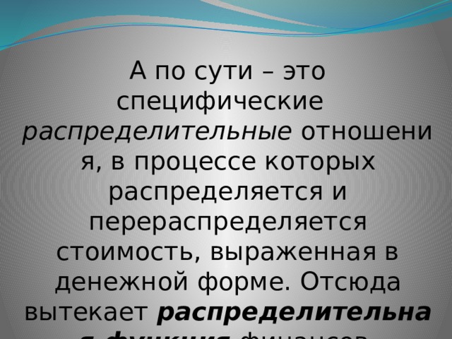 А по сути – это специфические  распределительные  отношения, в процессе которых распределяется и перераспределяется стоимость, выраженная в денежной форме. Отсюда вытекает  распределительная функция  финансов. 