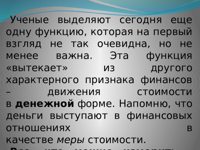 Ученые выделяют сегодня еще одну функцию, которая на первый взгляд не так очевидна, но не менее важна. Эта функция «вытекает» из другого характерного признака финансов – движения стоимости в  денежной  форме. Напомню, что деньги выступают в финансовых отношениях в качестве  меры  стоимости. Все, что можно измерить – можно  проконтролировать . 