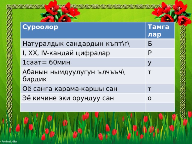 Суроолор Тамгалар Натуралдык сандардын къпт\г\ Б I, XX, IV-кандай цифралар Р 1саат= 60мин у Абанын нымдуулугун ълчъъч\ бирдик т Оё санга карама-каршы сан т Э ё кичине эки орундуу сан о 