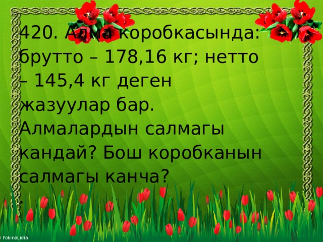 420. Алма коробкасында: брутто – 178,16 кг; нетто – 145,4 кг деген жазуулар бар. Алмалардын салмагы кандай? Бош коробканын салмагы канча? .   