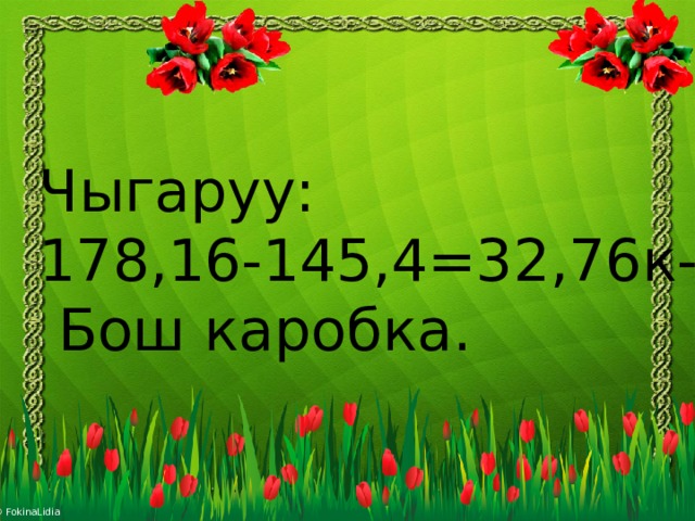 Чыгаруу: 178,16-145,4=32,76к-  Бош каробка. 