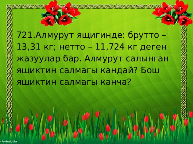 721.Алмурут ящигинде: брутто – 13,31 кг; нетто – 11,724 кг деген жазуулар бар. Алмурут салынган ящиктин салмагы кандай? Бош ящиктин салмагы канча? 