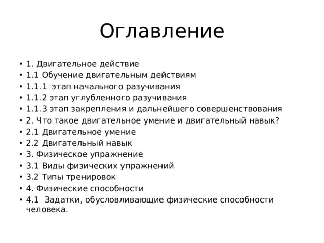 Оглавление 1. Двигательное действие 1.1 Обучение двигательным действиям 1.1.1  этап начального разучивания 1.1.2 этап углубленного разучивания 1.1.3 этап закрепления и дальнейшего совершенствования 2. Что такое двигательное умение и двигательный навык? 2.1 Двигательное умение 2.2 Двигательный навык 3. Физическое упражнение 3.1 Виды физических упражнений 3.2 Типы тренировок 4. Физические способности 4.1   Задатки, обусловливающие физические способности человека. 