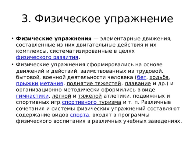 3. Физическое упражнение Физические упражнения  — элементарные движения, составленные из них двигательные действия и их комплексы, систематизированные в целях  физического развития . Физические упражнения сформировались на основе движений и действий, заимствованных из трудовой, бытовой, военной деятельности человека ( бег ,  ходьба ,  прыжки , метания ,  поднятие тяжестей ,  плавание  и др.) и организационно-методически оформились в виде  гимнастики ,  лёгкой  и  тяжёлой  атлетики, подвижных и спортивных игр, спортивного туризма  и т. п. Различные сочетания и системы физических упражнений составляют содержание видов  спорта , входят в программы физического воспитания в различных учебных заведениях. 