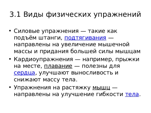 3.1 Виды физических упражнений Силовые упражнения — такие как подъём штанги,  подтягивания  — направлены на увеличение мышечной массы и придания большей силы мышцам Кардиоупражнения — например, прыжки на месте,  плавание  — полезны для  сердца , улучшают выносливость и снижают массу тела. Упражнения на растяжку  мышц  — направлены на улучшение гибкости  тела . 
