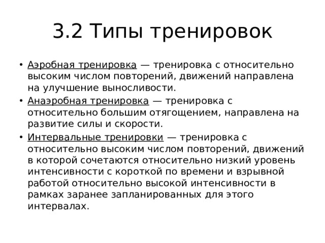 3.2 Типы тренировок Аэробная тренировка  — тренировка с относительно высоким числом повторений, движений направлена на улучшение выносливости. Анаэробная тренировка  — тренировка с относительно большим отягощением, направлена на развитие силы и скорости. Интервальные тренировки  — тренировка с относительно высоким числом повторений, движений в которой сочетаются относительно низкий уровень интенсивности с короткой по времени и взрывной работой относительно высокой интенсивности в рамках заранее запланированных для этого интервалах. 