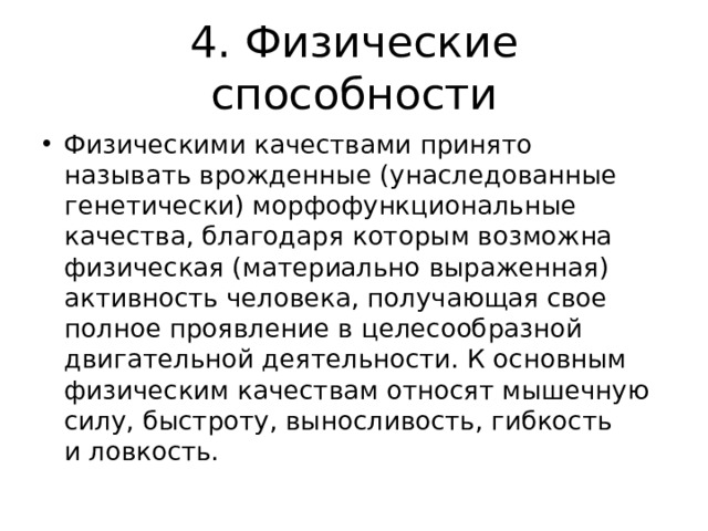 4. Физические способности Физическими качествами принято называть врожденные (унаследованные генетически) морфофункциональные качества, благодаря которым возможна физическая (материально выраженная) активность человека, получающая свое полное проявление в целесообразной двигательной деятельности. К основным физическим качествам относят мышечную силу, быстроту, выносливость, гибкость и ловкость. 