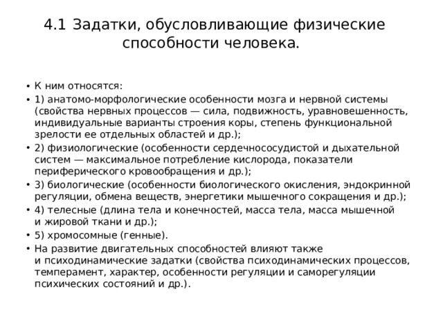   4.1  Задатки, обусловливающие физические способности человека.   К ним относятся: 1) анатомо-морфологические особенности мозга и нервной системы (свойства нервных процессов — сила, подвижность, уравновешенность, индивидуальные варианты строения коры, степень функциональной зрелости ее отдельных областей и др.); 2) физиологические (особенности сердечнососудистой и дыхательной систем — максимальное потребление кислорода, показатели периферического кровообращения и др.); 3) биологические (особенности биологического окисления, эндокринной регуляции, обмена веществ, энергетики мышечного сокращения и др.); 4) телесные (длина тела и конечностей, масса тела, масса мышечной и жировой ткани и др.); 5) хромосомные (генные). На развитие двигательных способностей влияют также и психодинамические задатки (свойства психодинамических процессов, темперамент, характер, особенности регуляции и саморегуляции психических состояний и др.).  