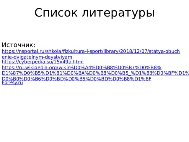 Список литературы Источник: https://nsportal.ru/shkola/fizkultura-i-sport/library/2018/12/07/statya-obuchenie-dvigatelnym-deystviyam https://cyberpedia.su/15x49a.html https://ru.wikipedia.org/wiki/%D0%A4%D0%B8%D0%B7%D0%B8%D1%87%D0%B5%D1%81%D0%BA%D0%B8%D0%B5_%D1%83%D0%BF%D1%80%D0%B0%D0%B6%D0%BD%D0%B5%D0%BD%D0%B8%D1%8F ForPsy.ru 