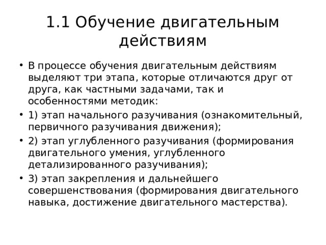1.1 Обучение двигательным действиям В процессе обучения двигательным действиям выделяют три этапа, которые отличаются друг от друга, как частными задачами, так и особенностями методик: 1) этап начального разучивания (ознакомительный, первичного разучивания движения); 2) этап углубленного разучивания (формирования двигательного умения, углубленного детализированного разучивания); 3) этап закрепления и дальнейшего совершенствования (формирования двигательного навыка, достижение двигательного мастерства). 