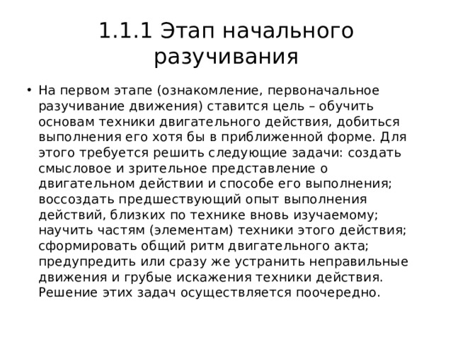 1.1.1 Этап начального разучивания На первом этапе (ознакомление, первоначальное разучивание движения) ставится цель – обучить основам техники двигательного действия, добиться выполнения его хотя бы в приближенной форме. Для этого требуется решить следующие задачи: создать смысловое и зрительное представление о двигательном действии и способе его выполнения; воссоздать предшествующий опыт выполнения действий, близких по технике вновь изучаемому; научить частям (элементам) техники этого действия; сформировать общий ритм двигательного акта; предупредить или сразу же устранить неправильные движения и грубые искажения техники действия. Решение этих задач осуществляется поочередно. 