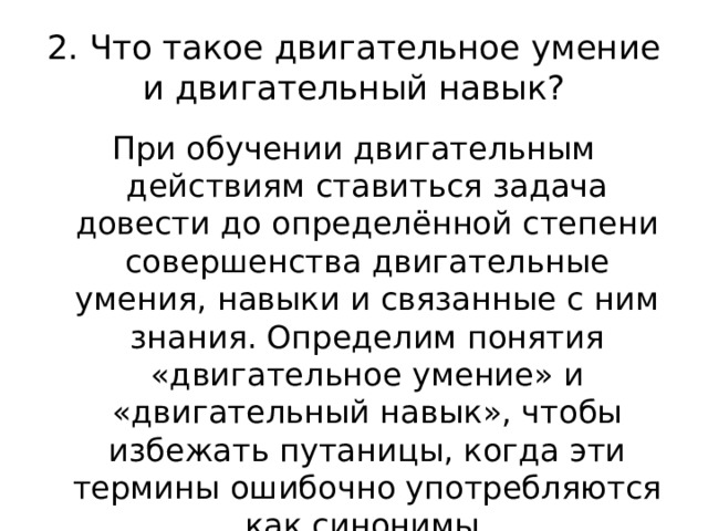 2. Что такое двигательное умение и двигательный навык? При обучении двигательным действиям ставиться задача довести до определённой степени совершенства двигательные умения, навыки и связанные с ним знания. Определим понятия «двигательное умение» и «двигательный навык», чтобы избежать путаницы, когда эти термины ошибочно употребляются как синонимы. 