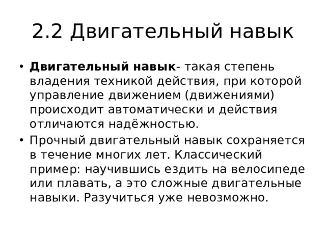 2.2 Двигательный навык Двигательный навык - такая степень владения техникой действия, при которой управление движением (движениями) происходит автоматически и действия отличаются надёжностью. Прочный двигательный навык сохраняется в течение многих лет. Классический пример: научившись ездить на велосипеде или плавать, а это сложные двигательные навыки. Разучиться уже невозможно. 