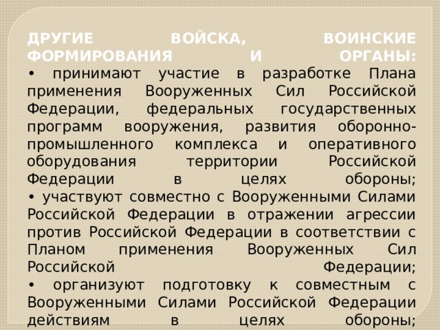 ДРУГИЕ ВОЙСКА, ВОИНСКИЕ ФОРМИРОВАНИЯ И ОРГАНЫ:  • принимают участие в разработке Плана применения Вооруженных Сил Российской Федерации, федеральных государственных программ вооружения, развития оборонно-промышленного комплекса и оперативного оборудования территории Российской Федерации в целях обороны;  • участвуют совместно с Вооруженными Силами Российской Федерации в отражении агрессии против Российской Федерации в соответствии с Планом применения Вооруженных Сил Российской Федерации;  • организуют подготовку к совместным с Вооруженными Силами Российской Федерации действиям в целях обороны;   