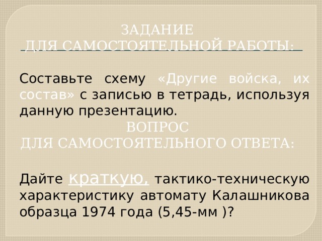 ЗАДАНИЕ ДЛЯ САМОСТОЯТЕЛЬНОЙ РАБОТЫ:  Составьте схему «Другие войска, их состав» с записью в тетрадь, используя данную презентацию. ВОПРОС ДЛЯ САМОСТОЯТЕЛЬНОГО ОТВЕТА:   Дайте краткую, тактико-техническую характеристику автомату Калашникова образца 1974 года (5,45-мм )? 