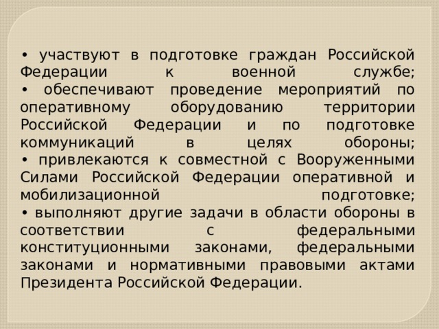 • участвуют в подготовке граждан Российской Федерации к военной службе;  • обеспечивают проведение мероприятий по оперативному оборудованию территории Российской Федерации и по подготовке коммуникаций в целях обороны;  • привлекаются к совместной с Вооруженными Силами Российской Федерации оперативной и мобилизационной подготовке;  • выполняют другие задачи в области обороны в соответствии с федеральными конституционными законами, федеральными законами и нормативными правовыми актами Президента Российской Федерации. 