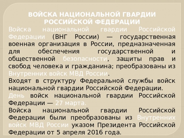 ВОЙСКА НАЦИОНАЛЬНОЙ ГВАРДИИ РОССИЙСКОЙ ФЕДЕРАЦИИ Войска национальной гвардии Российской Федерации (ВНГ России) — государственная военная организация в России, предназначенная для обеспечения государственной и общественной безопасности , защиты прав и свобод человека и гражданина; преобразованы из Внутренних войск МВД России . Входят в структуру Федеральной службы войск национальной гвардии Российской Федерации. День войск национальной гвардии Российской Федерации — 27 марта. Войска национальной гвардии Российской Федерации были преобразованы из Внутренних войск МВД России указом Президента Российской Федерации от 5 апреля 2016 года. 