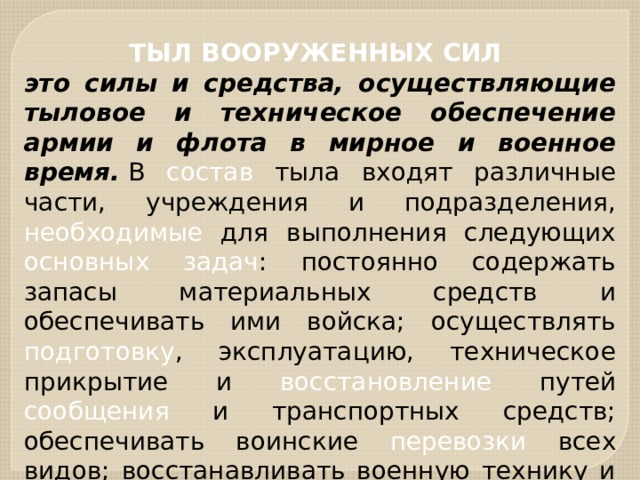 ТЫЛ ВООРУЖЕННЫХ СИЛ это силы и средства, осуществляющие тыловое и техническое обеспечение армии и флота в мирное и военное время.  В состав тыла входят различные части, учреждения и подразделения, необходимые для выполнения следующих основных задач : постоянно содержать запасы материальных средств и обеспечивать ими войска; осуществлять подготовку , эксплуатацию, техническое прикрытие и восстановление путей сообщения и транспортных средств; обеспечивать воинские перевозки всех видов; восстанавливать военную технику и имущество и др. 