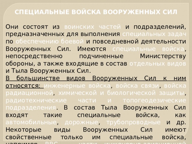 СПЕЦИАЛЬНЫЕ ВОЙСКА ВООРУЖЕННЫХ СИЛ  Они состоят из воинских частей и подразделений, предназначенных для выполнения специальных задач по обеспечению боевой и повседневной деятельности Вооруженных Сил. Имеются специальные войска , непосредственно подчиненные Министерству обороны, а также входящие в состав отдельных видов и Тыла Вооруженных Сил. В большинстве видов Вооруженных Сил к ним относятся: инженерные войска , войска связи , войска радиационной , химической и биологической защиты , радиотехнические части и топогеодезические подразделения . В состав Тыла Вооруженных Сил входят такие специальные войска, как автомобильные , дорожные , трубопроводные и др. Некоторые виды Вооруженных Сил имеют свойственные только им специальные войска, например ВВС — части инженерно-авиационной службы . 