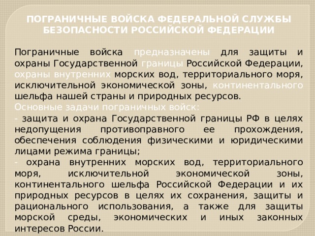 ПОГРАНИЧНЫЕ ВОЙСКА ФЕДЕРАЛЬНОЙ СЛУЖБЫ БЕЗОПАСНОСТИ РОССИЙСКОЙ ФЕДЕРАЦИИ  Пограничные войска предназначены для защиты и охраны Государственной границы Российской Федерации, охраны  внутренних морских вод, территориального моря, исключительной экономической зоны, континентального шельфа нашей страны и природных ресурсов. Основные задачи пограничных войск: - защита и охрана Государственной границы РФ в целях недопущения противоправного ее прохождения, обеспечения соблюдения физическими и юридическими лицами режима границы; - охрана внутренних морских вод, территориального моря, исключительной экономической зоны, континентального шельфа Российской Федерации и их природных ресурсов в целях их сохранения, защиты и рационального использования, а также для защиты морской среды, экономических и иных законных интересов России. 