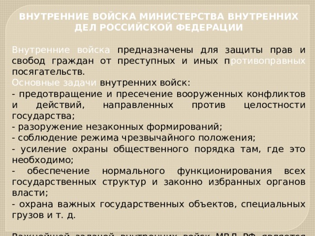 ВНУТРЕННИЕ ВОЙСКА МИНИСТЕРСТВА ВНУТРЕННИХ ДЕЛ РОССИЙСКОЙ ФЕДЕРАЦИИ  Внутренние войска предназначены для защиты прав и свобод граждан от преступных и иных п ротивоправных посягательств. Основные задачи внутренних войск: - предотвращение и пресечение вооруженных конфликтов и действий, направленных против целостности государства; - разоружение незаконных формирований; - соблюдение режима чрезвычайного положения; - усиление охраны общественного порядка там, где это необходимо; - обеспечение нормального функционирования всех государственных структур и законно избранных органов власти; - охрана важных государственных объектов, специальных грузов и т. д. Важнейшей задачей внутренних войск МВД РФ является совместное с Вооруженными Силами России участие в территориальной обороне страны. 