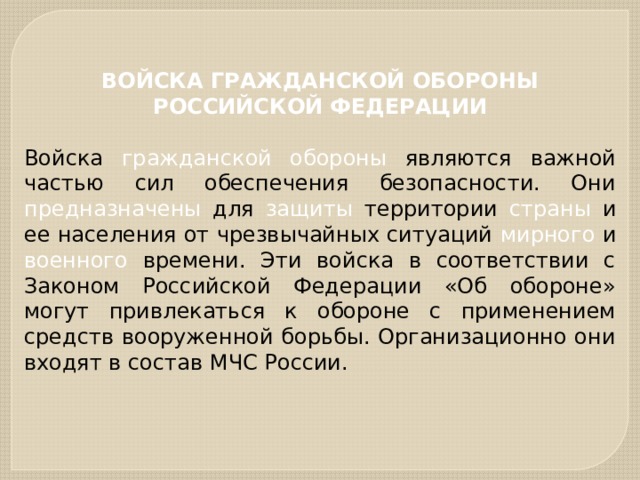 ВОЙСКА ГРАЖДАНСКОЙ ОБОРОНЫ РОССИЙСКОЙ ФЕДЕРАЦИИ  Войска гражданской обороны являются важной частью сил обеспечения безопасности. Они предназначены для защиты территории страны и ее населения от чрезвычайных ситуаций мирного и военного времени. Эти войска в соответствии с Законом Российской Федерации «Об обороне» могут привлекаться к обороне с применением средств вооруженной борьбы. Организационно они входят в состав МЧС России. 