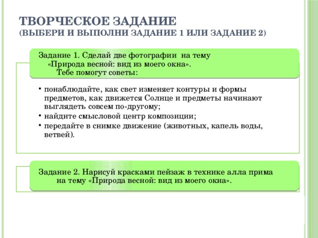 Творческое задание  (выбери и выполни задание 1 или задание 2) Задание 1. Сделай две фотографии на тему «Природа весной: вид из моего окна». Тебе помогут советы: понаблюдайте, как свет изменяет контуры и формы предметов, как движется Солнце и предметы начинают выглядеть совсем по-другому; найдите смысловой центр композиции; передайте в снимке движение (животных, капель воды, ветвей). понаблюдайте, как свет изменяет контуры и формы предметов, как движется Солнце и предметы начинают выглядеть совсем по-другому; найдите смысловой центр композиции; передайте в снимке движение (животных, капель воды, ветвей). Задание 2. Нарисуй красками пейзаж в технике алла прима на тему «Природа весной: вид из моего окна». 