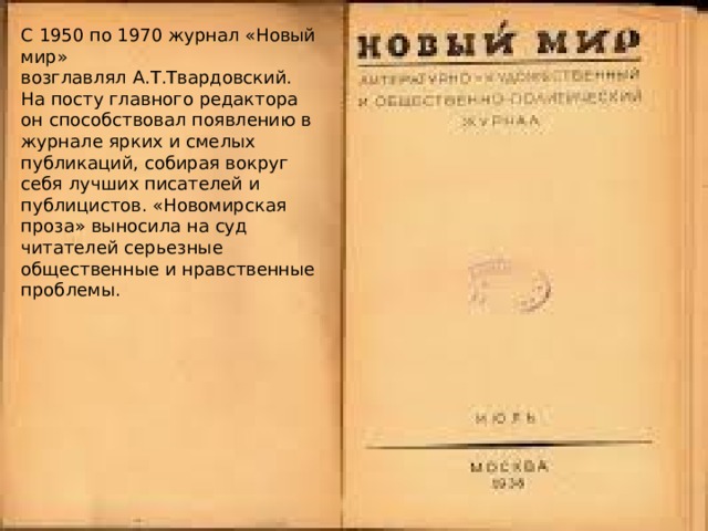 С 1950 по 1970 журнал «Новый мир» возглавлял А.Т.Твардовский. На посту главного редактора он способствовал появлению в журнале ярких и смелых публикаций, собирая вокруг себя лучших писателей и публицистов. «Новомирская проза» выносила на суд читателей серьезные общественные и нравственные проблемы. 