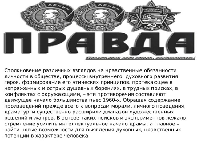 Столкновение различных взглядов на нравственные обязанности личности в обществе, процессы внутреннего, духовного развития героя, формирование его этических принципов, протекающее в напряженных и острых душевных борениях, в трудных поисках, в конфликтах с окружающими, – эти противоречия составляют движущее начало большинства пьес 1960-х. Обращая содержание произведений прежде всего к вопросам морали, личного поведения, драматурги существенно расширили диапазон художественных решений и жанров. В основе таких поисков и экспериментов лежало стремление усилить интеллектуальное начало драмы, а главное – найти новые возможности для выявления духовных, нравственных потенций в характере человека. 