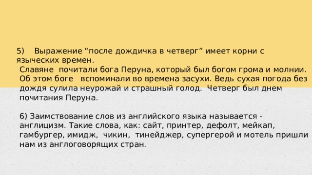 5) Выражение “после дождичка в четверг” имеет корни с языческих времен. Славяне почитали бога Перуна, который был богом грома и молнии. Об этом боге вспоминали во времена засухи. Ведь сухая погода без дождя сулила неурожай и страшный голод. Четверг был днем почитания Перуна. 6) Заимствование слов из английского языка называется - англицизм. Такие слова, как: сайт, принтер, дефолт, мейкап, гамбургер, имидж, чикин, тинейджер, супергерой и мотель пришли нам из англоговорящих стран. 