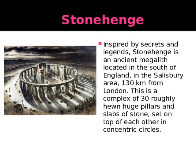 Stonehenge Inspired by secrets and legends, Stonehenge is an ancient megalith located in the south of England, in the Salisbury area, 130 km from London. This is a complex of 30 roughly hewn huge pillars and slabs of stone, set on top of each other in concentric circles. 