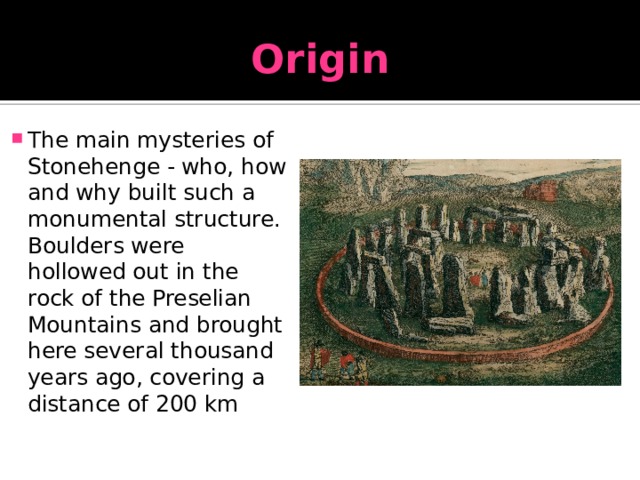 Origin The main mysteries of Stonehenge - who, how and why built such a monumental structure. Boulders were hollowed out in the rock of the Preselian Mountains and brought here several thousand years ago, covering a distance of 200 km 