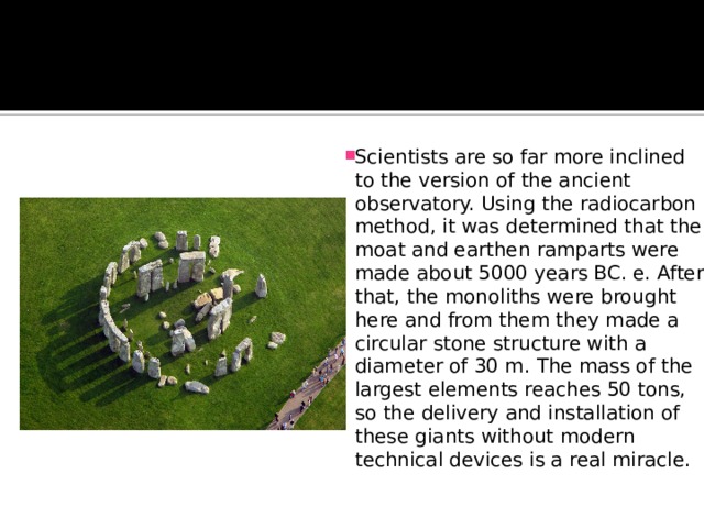 Scientists are so far more inclined to the version of the ancient observatory. Using the radiocarbon method, it was determined that the moat and earthen ramparts were made about 5000 years BC. e. After that, the monoliths were brought here and from them they made a circular stone structure with a diameter of 30 m. The mass of the largest elements reaches 50 tons, so the delivery and installation of these giants without modern technical devices is a real miracle. 