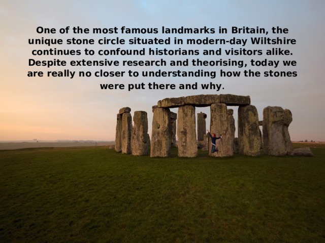 One of the most famous landmarks in Britain, the unique stone circle situated in modern-day Wiltshire continues to confound historians and visitors alike. Despite extensive research and theorising, today we are really no closer to understanding how the stones were put there and why . 