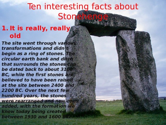 Ten interesting facts about Stonehenge It is really, really old The site went through various transformations and didn’t begin as a ring of stones. The circular earth bank and ditch that surrounds the stones can be dated back to about 3100 BC, while the first stones are believed to have been raised at the site between 2400 and 2200 BC. Over the next few hundred years, the stones were rearranged and new ones added, with the formation we know today being created between 1930 and 1600 BC. 