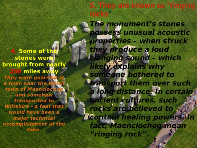 5. They are known as “ringing rocks ” The monument’s stones possess unusual acoustic properties – when struck they produce a loud clanging sound – which likely explains why someone bothered to transport them over such a long distance. In certain ancient cultures, such rocks are believed to contain healing powers. In fact, Maenclochog mean “ringing rock”. 4. Some of the stones were brought from nearly 200 miles away  They were quarried at a town near the Welsh town of Maenclochog and somehow transported to Wiltshire – a feat that would have been a major technical accomplishment at the time.   