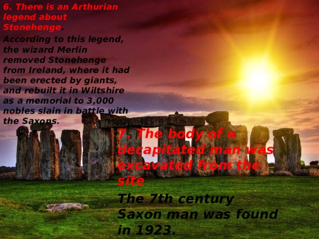 6.  There is an Arthurian legend about Stonehenge . According to this legend, the wizard Merlin removed Stonehenge from Ireland, where it had been erected by giants, and rebuilt it in Wiltshire as a memorial to 3,000 nobles slain in battle with the Saxons. 7. The body of a decapitated man was excavated from the site The 7th century Saxon man was found in 1923 . 