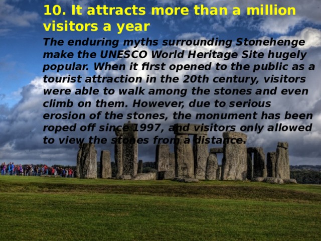 10. It attracts more than a million visitors a year The enduring myths surrounding Stonehenge make the UNESCO World Heritage Site hugely popular. When it first opened to the public as a tourist attraction in the 20th century, visitors were able to walk among the stones and even climb on them. However, due to serious erosion of the stones, the monument has been roped off since 1997, and visitors only allowed to view the stones from a distance. 