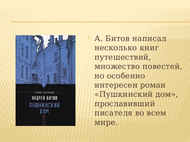 А. Битов написал несколько книг путешествий, множество повестей, но особенно интересен роман «Пушкинский дом», прославивший писателя во всем мире. 