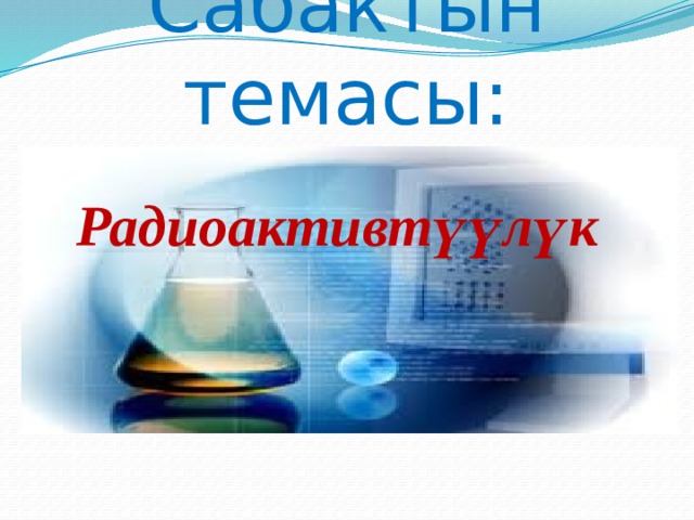 Сабактын темасы: Радиоактивтүүлүк  