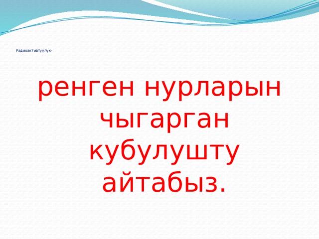       Радиоактивтүүлүк- ренген нурларын чыгарган кубулушту айтабыз. 