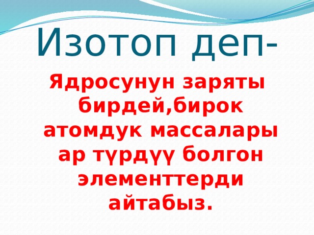 Изотоп деп- Ядросунун заряты бирдей,бирок атомдук массалары ар түрдүү болгон элементтерди айтабыз. 