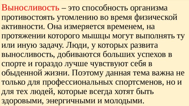 Выносливость – это способность организма противостоять утомлению во время физической активности. Она измеряется временем, на протяжении которого мышцы могут выполнять ту или иную задачу. Люди, у которых развита выносливость, добиваются больших успехов в спорте и гораздо лучше чувствуют себя в обыденной жизни. Поэтому данная тема важна не только для профессиональных спортсменов, но и для тех людей, которые всегда хотят быть здоровыми, энергичными и молодыми. 