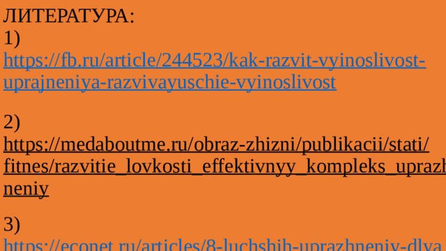 ЛИТЕРАТУРА:  1) https://fb.ru/article/244523/kak-razvit-vyinoslivost-uprajneniya-razvivayuschie-vyinoslivost  2) https://medaboutme.ru/obraz-zhizni/publikacii/stati/fitnes/razvitie_lovkosti_effektivnyy_kompleks_uprazhneniy  3) https://econet.ru/articles/8-luchshih-uprazhneniy-dlya-razvitiya-vynoslivosti   