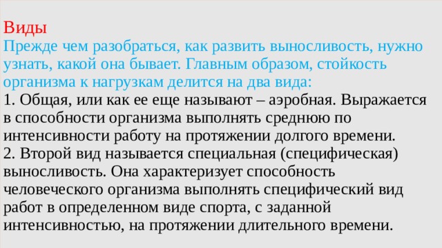 Виды   Прежде чем разобраться, как развить выносливость, нужно узнать, какой она бывает. Главным образом, стойкость организма к нагрузкам делится на два вида:  1. Общая, или как ее еще называют – аэробная. Выражается в способности организма выполнять среднюю по интенсивности работу на протяжении долгого времени.  2. Второй вид называется специальная (специфическая) выносливость. Она характеризует способность человеческого организма выполнять специфический вид работ в определенном виде спорта, с заданной интенсивностью, на протяжении длительного времени. 
