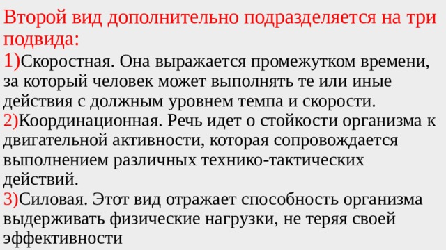 Второй вид дополнительно подразделяется на три подвида:  1) Скоростная. Она выражается промежутком времени, за который человек может выполнять те или иные действия с должным уровнем темпа и скорости. 2) Координационная. Речь идет о стойкости организма к двигательной активности, которая сопровождается выполнением различных технико-тактических действий.  3) Силовая. Этот вид отражает способность организма выдерживать физические нагрузки, не теряя своей эффективности 