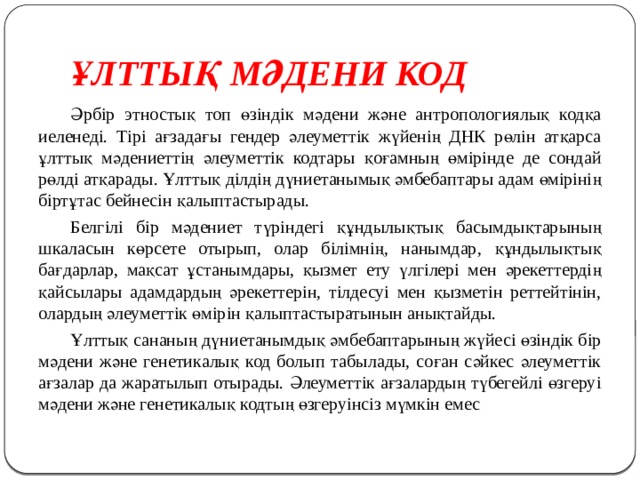 ҰЛТТЫҚ МӘДЕНИ КОД  Әрбір этностық топ өзіндік мәдени және антропологиялық кодқа иеленеді. Тірі ағзадағы гендер әлеуметтік жүйенің ДНК рөлін атқарса ұлттық мәдениеттің әлеуметтік кодтары қоғамның өмірінде де сондай рөлді атқарады. Ұлттық ділдің дүниетанымық әмбебаптары адам өмірінің біртұтас бейнесін қалыптастырады.  Белгілі бір мәдениет түріндегі құндылықтық басымдықтарының шкаласын көрсете отырып, олар білімнің, нанымдар, құндылықтық бағдарлар, мақсат ұстанымдары, қызмет ету үлгілері мен әрекеттердің қайсылары адамдардың әрекеттерін, тілдесуі мен қызметін реттейтінін, олардың әлеуметтік өмірін қалыптастыратынын анықтайды.  Ұлттық сананың дүниетанымдық әмбебаптарының жүйесі өзіндік бір мәдени және генетикалық код болып табылады, соған сәйкес әлеуметтік ағзалар да жаратылып отырады. Әлеуметтік ағзалардың түбегейлі өзгеруі мәдени және генетикалық кодтың өзгеруінсіз мүмкін емес 